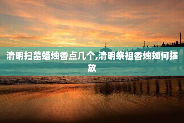 清明扫墓蜡烛香点几个,清明祭祖香烛如何摆放