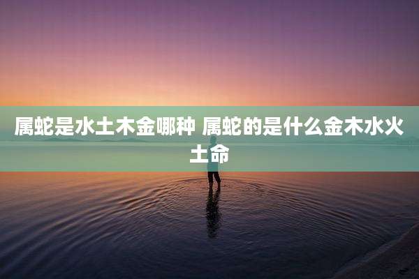 属蛇是水土木金哪种 属蛇的是什么金木水火土命