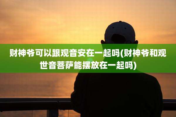财神爷可以跟观音安在一起吗(财神爷和观世音菩萨能摆放在一起吗)