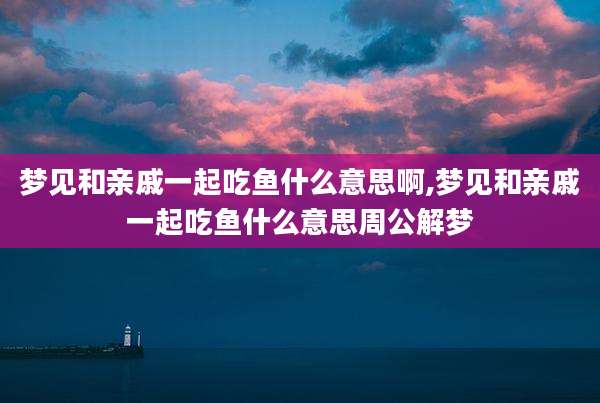 梦见和亲戚一起吃鱼什么意思啊,梦见和亲戚一起吃鱼什么意思周公解梦