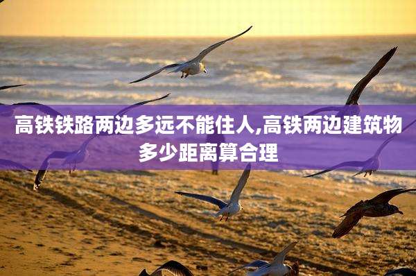 高铁铁路两边多远不能住人,高铁两边建筑物多少距离算合理