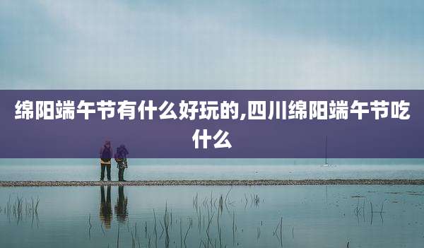 绵阳端午节有什么好玩的,四川绵阳端午节吃什么