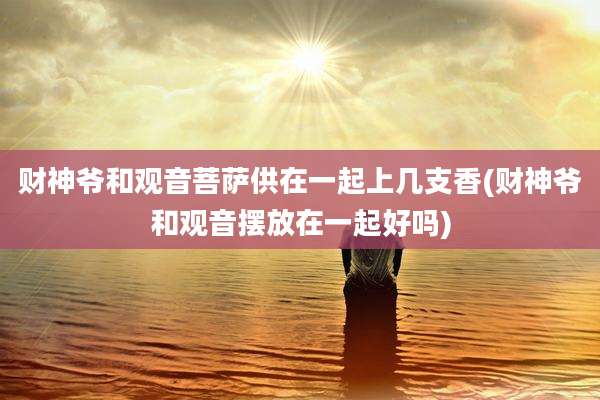 财神爷和观音菩萨供在一起上几支香(财神爷和观音摆放在一起好吗)