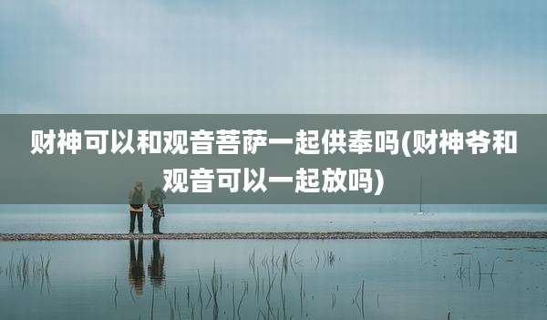 财神可以和观音菩萨一起供奉吗(财神爷和观音可以一起放吗)