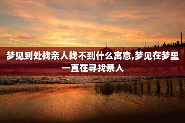 梦见到处找亲人找不到什么寓意,梦见在梦里一直在寻找亲人