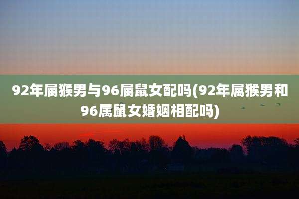 92年属猴男与96属鼠女配吗(92年属猴男和96属鼠女婚姻相配吗)