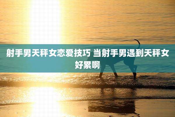 射手男天秤女恋爱技巧 当射手男遇到天秤女好累啊
