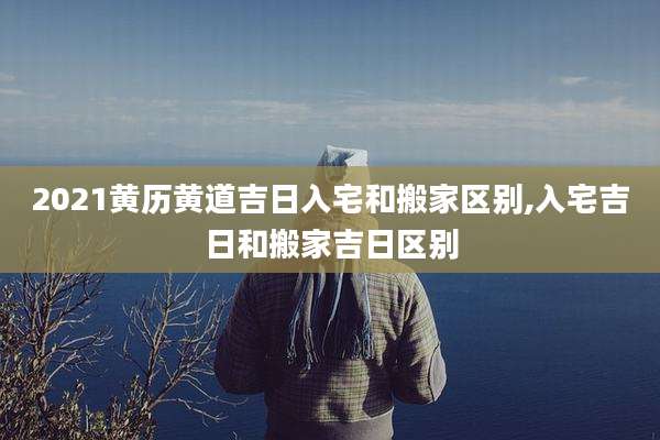 2021黄历黄道吉日入宅和搬家区别,入宅吉日和搬家吉日区别