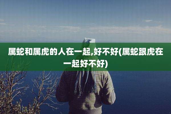 属蛇和属虎的人在一起,好不好(属蛇跟虎在一起好不好)