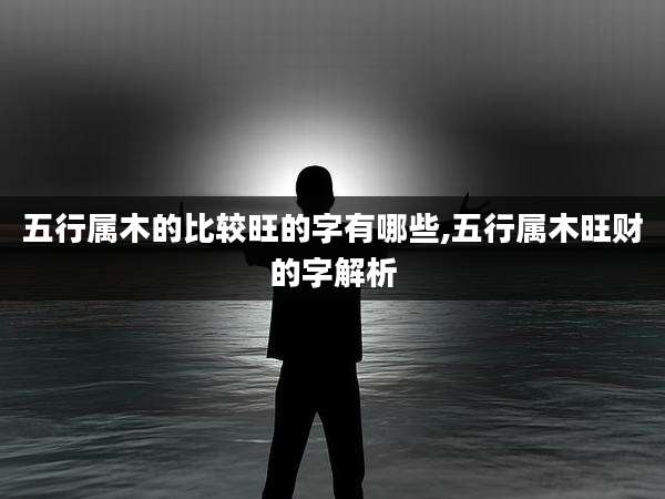五行属木的比较旺的字有哪些,五行属木旺财的字解析