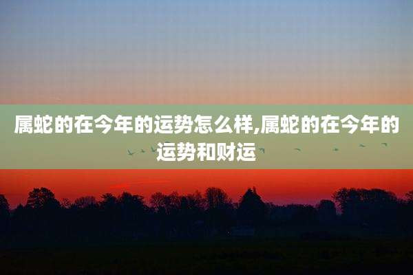 属蛇的在今年的运势怎么样,属蛇的在今年的运势和财运