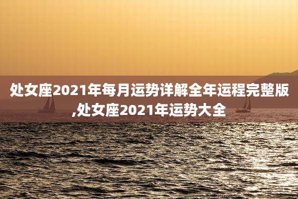 处女座2021年每月运势详解全年运程完整版,处女座2021年运势大全