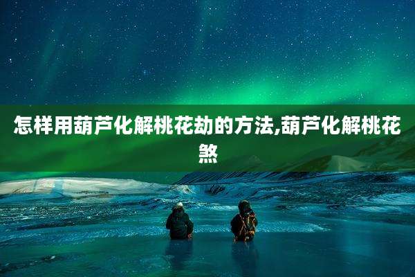怎样用葫芦化解桃花劫的方法,葫芦化解桃花煞