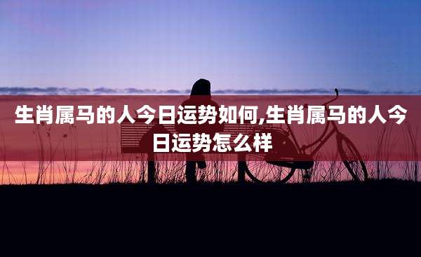 生肖属马的人今日运势如何,生肖属马的人今日运势怎么样