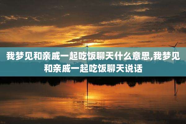 我梦见和亲戚一起吃饭聊天什么意思,我梦见和亲戚一起吃饭聊天说话