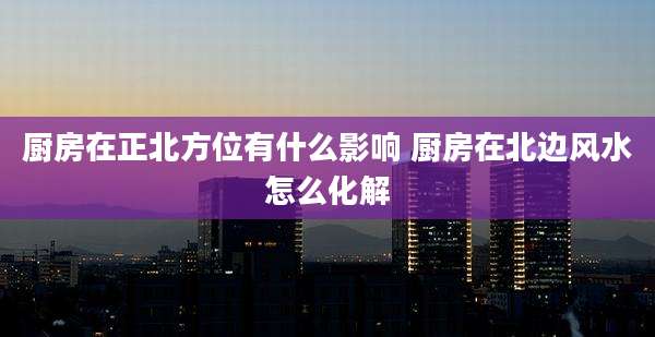 厨房在正北方位有什么影响 厨房在北边风水怎么化解