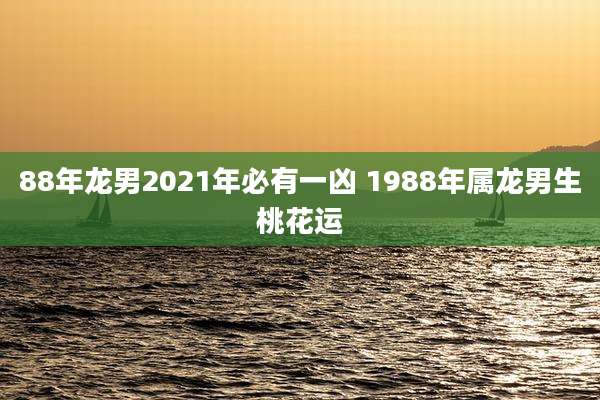88年龙男2021年必有一凶 1988年属龙男生桃花运