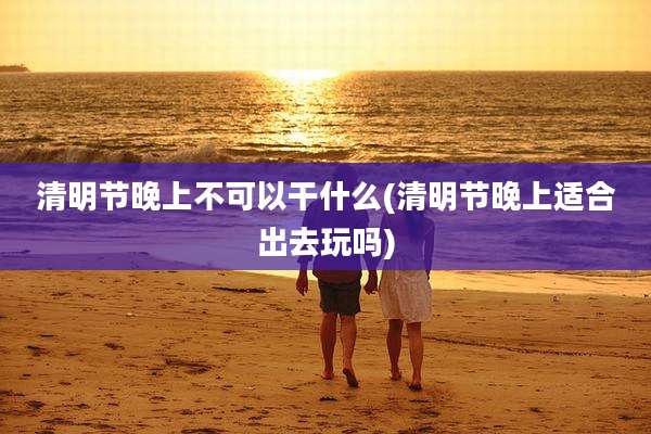 清明节晚上不可以干什么(清明节晚上适合出去玩吗)