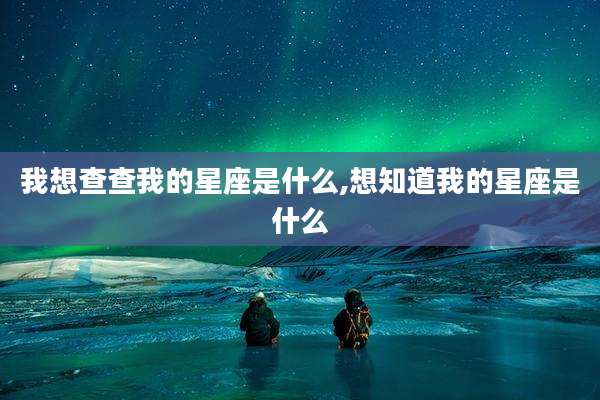 我想查查我的星座是什么,想知道我的星座是什么