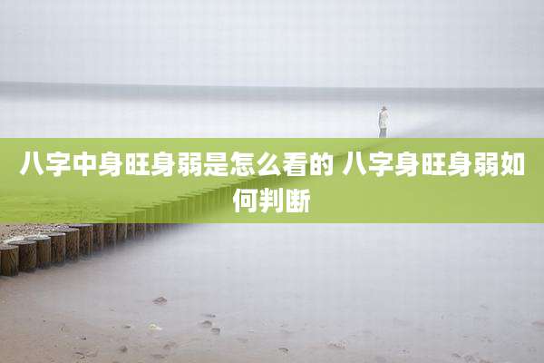 八字中身旺身弱是怎么看的 八字身旺身弱如何判断