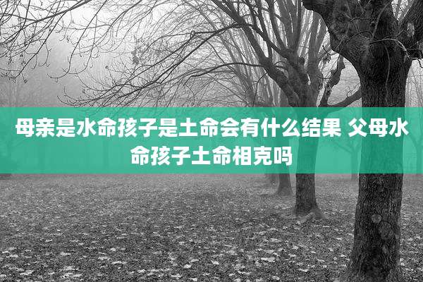 母亲是水命孩子是土命会有什么结果 父母水命孩子土命相克吗
