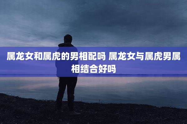 属龙女和属虎的男相配吗 属龙女与属虎男属相结合好吗