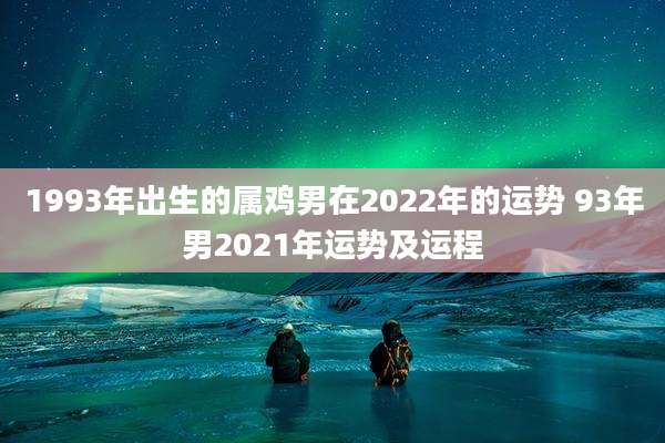 1993年出生的属鸡男在2022年的运势 93年男2021年运势及运程