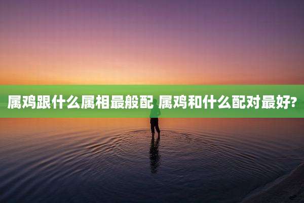 属鸡跟什么属相最般配 属鸡和什么配对最好?