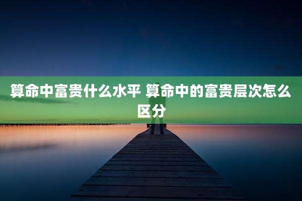 算命中富贵什么水平 算命中的富贵层次怎么区分