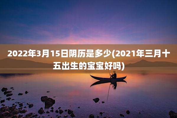 2022年3月15日阴历是多少(2021年三月十五出生的宝宝好吗)