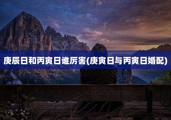 庚辰日和丙寅日谁厉害(庚寅日与丙寅日婚配)