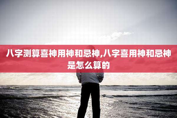 八字测算喜神用神和忌神,八字喜用神和忌神是怎么算的