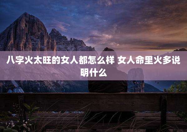 八字火太旺的女人都怎么样 女人命里火多说明什么