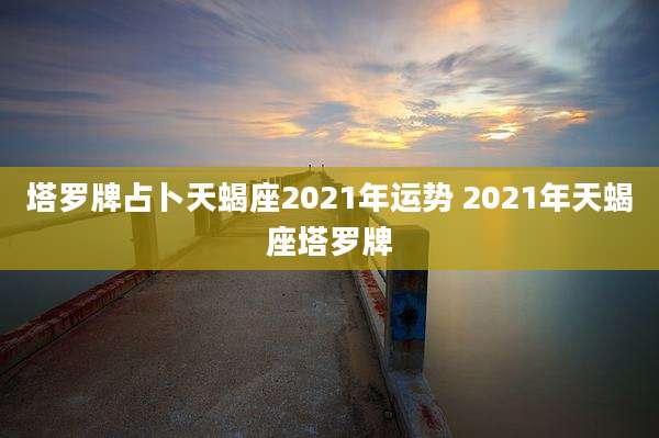 塔罗牌占卜天蝎座2021年运势 2021年天蝎座塔罗牌