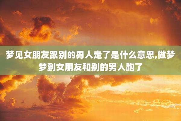 梦见女朋友跟别的男人走了是什么意思,做梦梦到女朋友和别的男人跑了