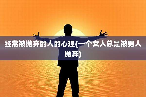 经常被抛弃的人的心理(一个女人总是被男人抛弃)