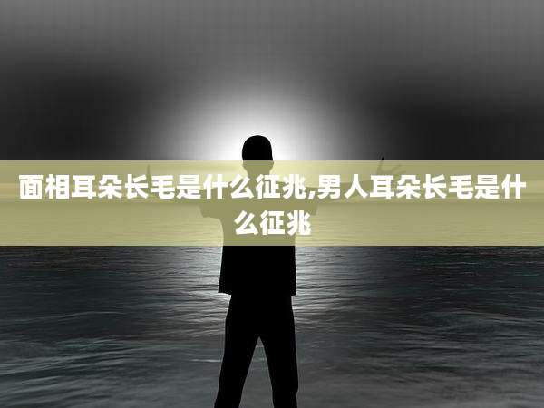 面相耳朵长毛是什么征兆,男人耳朵长毛是什么征兆