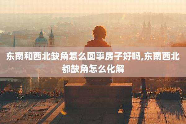 东南和西北缺角怎么回事房子好吗,东南西北都缺角怎么化解