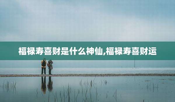 福禄寿喜财是什么神仙,福禄寿喜财运