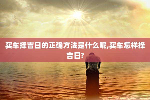 买车择吉日的正确方法是什么呢,买车怎样择吉日?