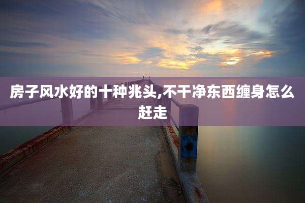房子风水好的十种兆头,不干净东西缠身怎么赶走