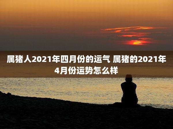 属猪人2021年四月份的运气 属猪的2021年4月份运势怎么样