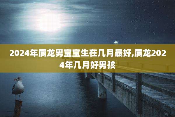 2024年属龙男宝宝生在几月最好,属龙2024年几月好男孩