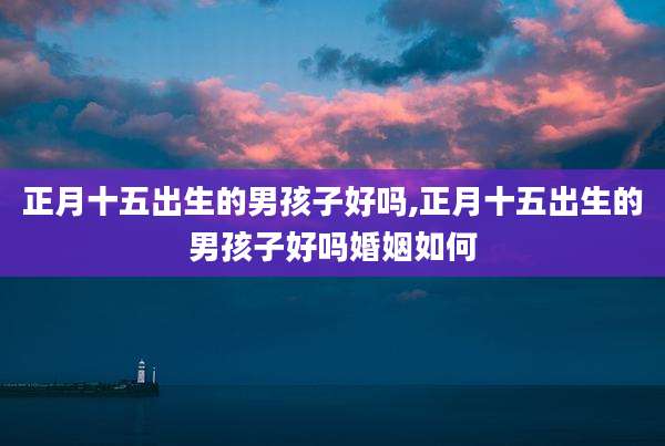 正月十五出生的男孩子好吗,正月十五出生的男孩子好吗婚姻如何