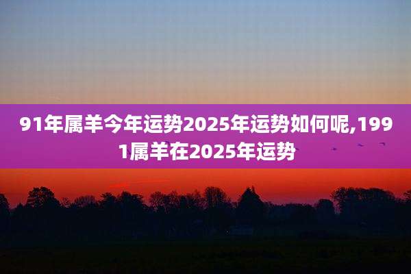 91年属羊今年运势2025年运势如何呢,1991属羊在2025年运势