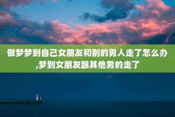做梦梦到自己女朋友和别的男人走了怎么办,梦到女朋友跟其他男的走了