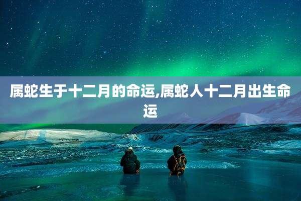 属蛇生于十二月的命运,属蛇人十二月出生命运