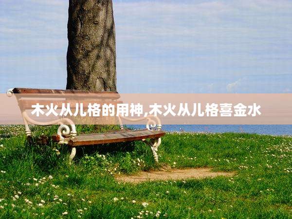 木火从儿格的用神,木火从儿格喜金水