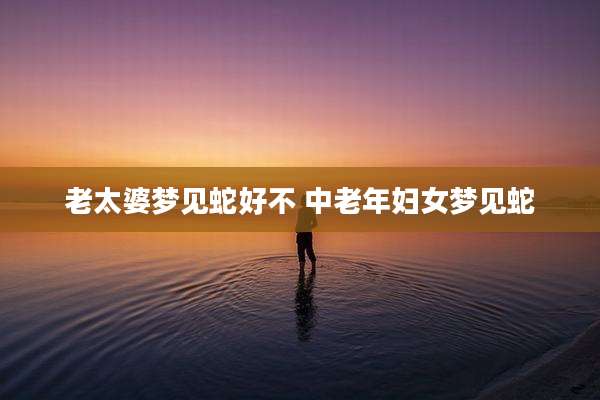 老太婆梦见蛇好不 中老年妇女梦见蛇