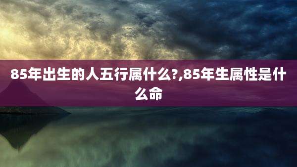85年出生的人五行属什么?,85年生属性是什么命